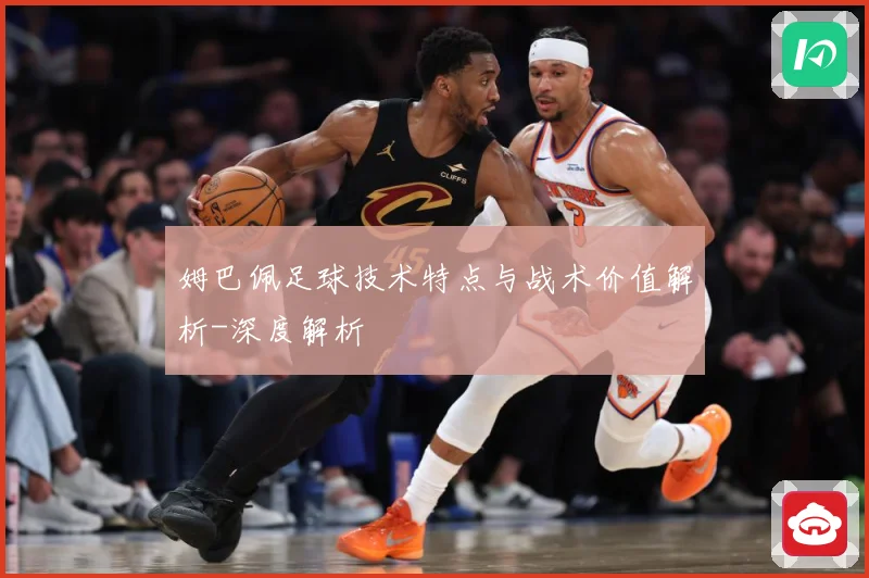 姆巴佩足球技术特点与战术价值解析-深度解析