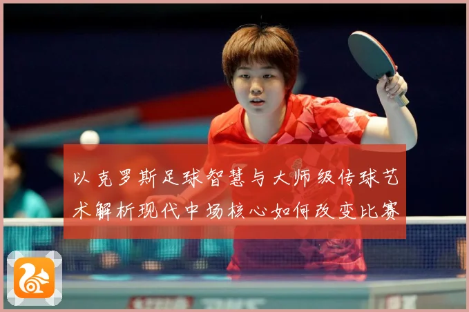 以克罗斯足球智慧与大师级传球艺术解析现代中场核心如何改变比赛格局-深度解析