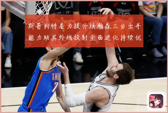 斯普利特着力提升杨瀚森三分出手能力助其外线投射全面进化持续优赛场复盘-深度解析