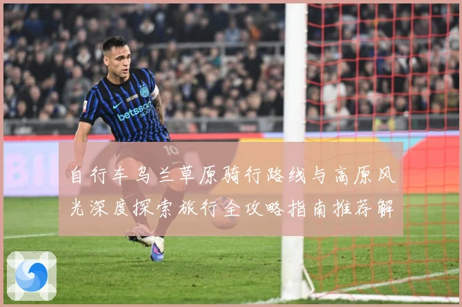 自行车乌兰草原骑行路线与高原风光深度探索旅行全攻略指南推荐解析-深度解析