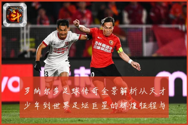 罗纳尔多足球传奇全景解析从天才少年到世界足坛巨星的辉煌征程与经典时刻回顾-深度解析