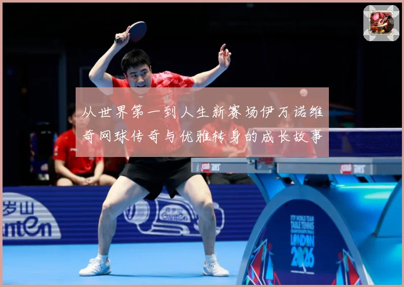 从世界第一到人生新赛场伊万诺维奇网球传奇与优雅转身的成长故事解析-深度解析