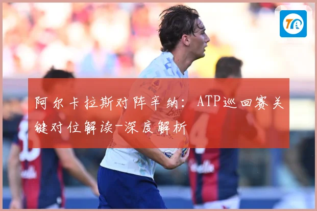 阿尔卡拉斯对阵辛纳：ATP巡回赛关键对位解读-深度解析
