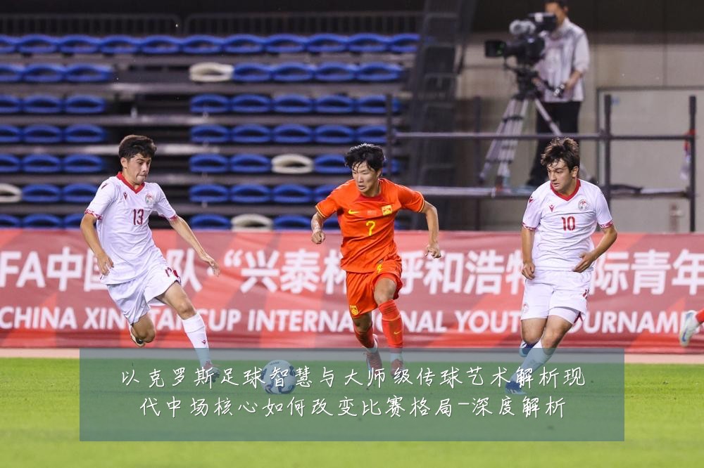 以克罗斯足球智慧与大师级传球艺术解析现代中场核心如何改变比赛格局-深度解析