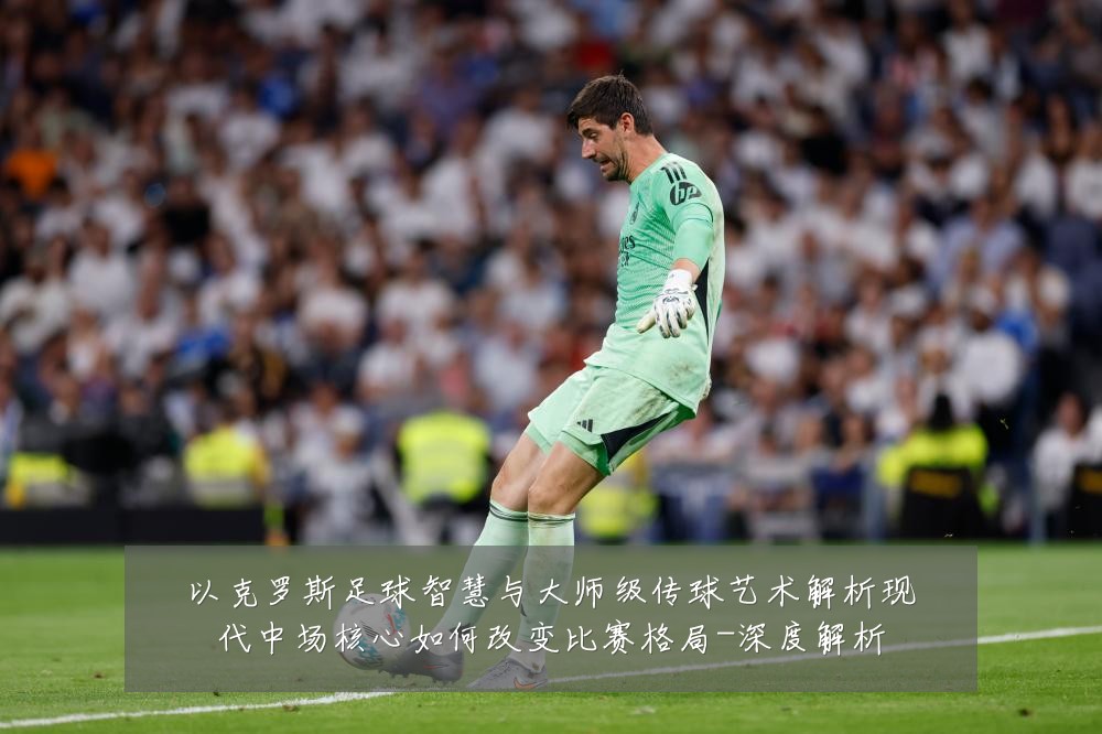 以克罗斯足球智慧与大师级传球艺术解析现代中场核心如何改变比赛格局-深度解析