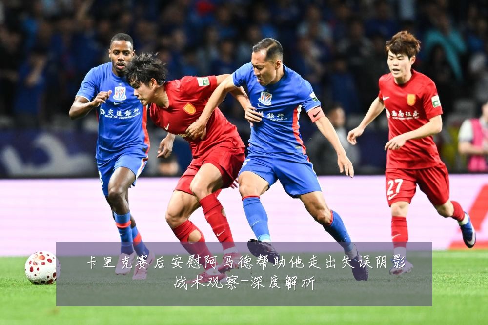卡里克赛后安慰阿马德帮助他走出失误阴影战术观察-深度解析